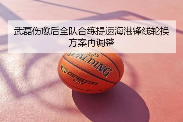 武磊伤愈后全队合练提速海港锋线轮换方案再调整