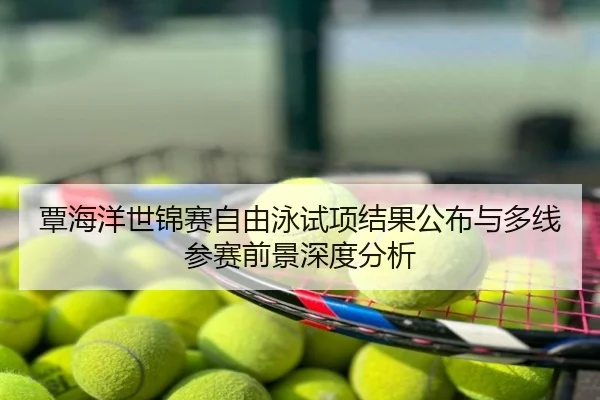 覃海洋世锦赛自由泳试项结果公布与多线参赛前景深度分析