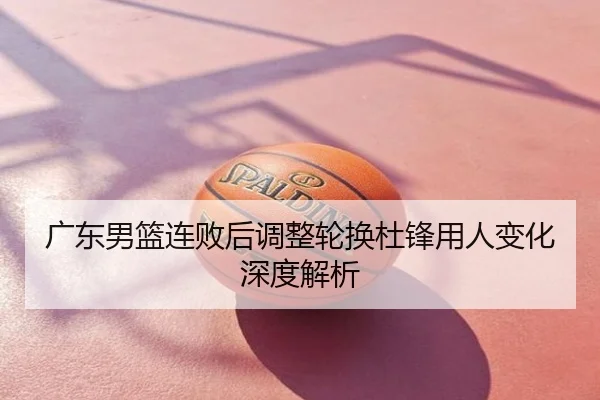 广东男篮连败后调整轮换杜锋用人变化深度解析